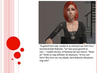 “Ik geloof hem ook, omdat ik zo zielsveel van hem hou.” Aarzelend kijkt Rebecka. “Ja? Aan jouw gezicht te zien…” twijfelt Amata, of Rebecka dit wel meent. “Maar ja!” klinkt ze nog zelfzeker als daarjuist, “ik hou van hem! Wie hem van mij afpakt, kent Rebecka Maaskant nog niet!”