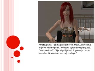 Amata grijnst. “Zo mag ik het horen. Maar… dan ken je mijn verhaal nog niet.” Rebecka kijkt nieuwsgierig toe. “Welk verhaal?” “Tja, eigenlijk heb ik geen tijd om te vertellen. Ik moet zo naar mijn college.”