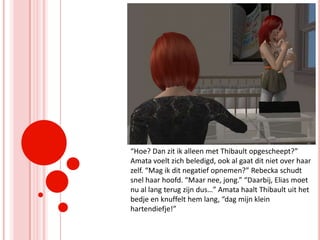 “Hoe? Dan zit ik alleen met Thibault opgescheept?” Amata voelt zich beledigd, ook al gaat dit niet over haar zelf. “Mag ik dit negatief opnemen?” Rebecka schudt snel haar hoofd. “Maar nee, jong.” “Daarbij, Elias moet nu al lang terug zijn dus…” Amata haalt Thibault uit het bedje en knuffelt hem lang, “dag mijn klein hartendiefje!”