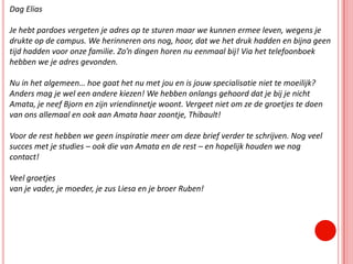 Dag EliasJe hebt pardoes vergeten je adres op te sturen maar we kunnen ermee leven, wegens je drukte op de campus. We herinneren ons nog, hoor, dat we het druk hadden en bijna geen tijd hadden voor onze familie. Zo’n dingen horen nu eenmaal bij! Via het telefoonboek hebben we je adres gevonden.Nu in het algemeen… hoe gaat het nu met jou en is jouw specialisatie niet te moeilijk? Anders mag je wel een andere kiezen! We hebben onlangs gehoord dat je bij je nicht Amata, je neef Bjorn en zijn vriendinnetje woont. Vergeet niet om ze de groetjes te doen van ons allemaal en ook aan Amata haar zoontje, Thibault!Voor de rest hebben we geen inspiratie meer om deze brief verder te schrijven. Nog veel succes met je studies – ook die van Amata en de rest – en hopelijk houden we nog contact!Veel groetjesvan je vader, je moeder, je zus Liesa en je broer Ruben!