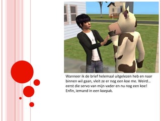 Wanneer ik de brief helemaal uitgelezen heb en naar binnen wil gaan, vleit ze er nog een koe me. Weird… eerst die servo van mijn vader en nu nog een koe! Enfin, iemand in een koepak.