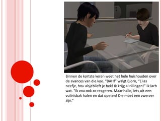 Binnen de kortste keren weet het hele huishouden over de avances van die koe. “BAH!” walgt Bjorn, “Elias neefje, hou alsjeblieft je bek! Ik krijg al rillingen!” Ik lach wat. “Ik zou ook zo reageren. Maar hallo, iets uit een vuilnisbak halen en dat opeten! Die moet een zwerver zijn.”