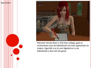 BibliotheekWanneer Amata klaar is met haar college, gaat ze rechtstreeks naar de bibliotheek om haar opdrachten te maken. Eigenlijk is ze te snel afgeleid en in de bibliotheek is dat niet het geval.