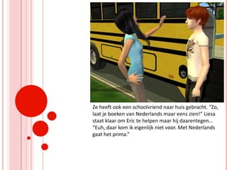Ze heeft ook een schoolvriend naar huis gebracht. “Zo, laat je boeken van Nederlands maar eens zien!” Liesa staat klaar om Eric te helpen maar hij daarentegen… “Euh, daar kom ik eigenlijk niet voor. Met Nederlands gaat het prima.”