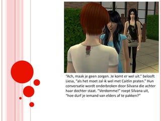 “Ach, maak je geen zorgen. Je komt er wel uit.” belooft Liesa, “als het moet zal ik wel met Caitlin praten.” Hun conversatie wordt onderbroken door Silvana die achter haar dochter staat. “Verdomme!” roept Silvana uit, “hoe durf je iemand van elders af te pakken?”