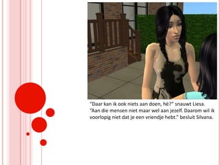 “Daar kan ik ook niets aan doen, hè?” snauwt Liesa. “Aan die mensen niet maar wel aan jezelf. Daarom wil ik voorlopig niet dat je een vriendje hebt.” besluit Silvana.
