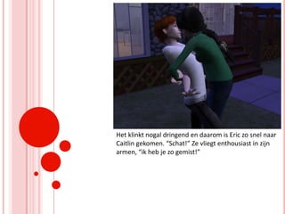 Het klinkt nogal dringend en daarom is Eric zo snel naar Caitlin gekomen. “Schat!” Ze vliegt enthousiast in zijn armen, “ik heb je zo gemist!”