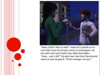 “Wow, Caitlin! Niet zo wild!” roept hij in paniek uit en even later weet hij uit haar armen te ontsnappen. Hij kan zelfs niet naast Caitlin haar dikke buik kijken, “maar… wat is dit?” Hij wijst naar haar buik. Beschaamd staart ze naar de grond. “Ik ben zwanger, van jou.”