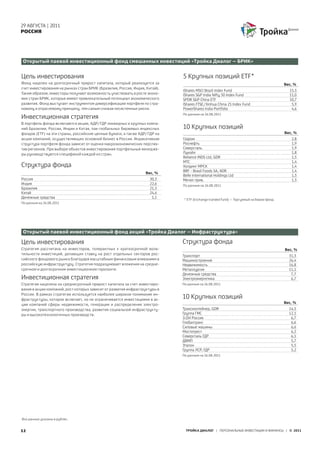 29 АВГУСТА | 2011
РОССИЯ




Открытый паевой инвестиционный фонд смешанных инвестиций «Тройка Диалог – БРИК»


Цель инвестирования                                                          5 Крупных позиций ETF*
Фонд нацелен на долгосрочный прирост капитала, который реализуется за                                                                  Вес, %
счет инвестирования на рынках стран БРИК (Бразилия, Россия, Индия, Китай).
                                                                             IShares MSCI Brazil Index Fund                              15,3
Таким образом, инвесторы получают возможность участвовать в росте эконо-     IShares S&P India Nifty 50 Index Fund                       11,0
мик стран БРИК, которые имеют привлекательный потенциал экономического       SPDR S&P China ETF                                          10,7
развития. Фонд выступает инструментом диверсификации портфеля по стра-       IShares FTSE/Xinhua China 25 Index Fund                      5,9
новому и отраслевому принципу, тем самым снижая несистемные риски.           PowerShares India Portfolio                                  4,6
                                                                             По данным на 26.08.2011
Инвестиционная стратегия
В портфель фонда включаются акции, АДР/ГДР ликвидных и крупных компа-
ний Бразилии, России, Индии и Китая, паи глобальных биржевых индексных       10 Крупных позиций
фондов (ETF) на эти страны, российские ценные бумаги, а также АДР/ГДР на                                                               Вес, %
акции компаний, осуществляющих основной бизнес в России. Индикативная        Газром                                                       2,8
структура портфеля фонда зависит от оценки макроэкономических перспек-       Роснефть                                                     1,9
тив регионов. При выборе объектов инвестирования портфельные менедже-        Северсталь                                                   1,9
ры руководствуются спецификой каждой из стран.                               Лукойл                                                       1,8
                                                                             Reliance INDS Ltd, GDR                                       1,5
                                                                             МТС                                                          1,4
Структура фонда                                                              Холдинг МРСК                                                 1,4
                                                                             BRF - Brasil Foods SA, ADR                                   1,4
                                                                  Вес, %
                                                                             Belle International Holdings Ltd                             1,3
Россия                                                              30,3     Мечел прив.                                                  1,3
Индия                                                               22,6     По данным на 26.08.2011
Бразилия                                                            21,5
Китай                                                               24,4
Денежные средства                                                    1,1
                                                                             * ETF (Exchange tranded fund) – Торгуемый на бирже фонд
По данным на 26.08.2011




Открытый паевой инвестиционный фонд акций «Тройка Диалог – Инфраструктура»

Цель инвестирования                                                          Структура фонда
Стратегия рассчитана на инвесторов, толерантных к краткосрочной вола-                                                                  Вес, %
тильности инвестиций, делающих ставку на рост отдельных секторов рос-        Транспорт                                                   31,3
сийского фондового рынка благодаря масштабным финансовым вливаниям в         Машиностроение                                              26,4
российскую инфраструктуру. Стратегия подразумевает вложения на средне-       Недвижимость                                                16,8
срочном и долгосрочном инвестиционном горизонте.                             Металлургия                                                 11,1
                                                                             Денежные средства                                            7,7
Инвестиционная стратегия                                                     Электроэнергетика                                            6,7
Стратегия нацелена на среднесрочный прирост капитала за счет инвестиро-      По данным на 26.08.2011
вания в акции компаний, рост которых зависит от развития инфраструктуры в
России. В рамках стратегии используется наиболее широкое понимание ин-
фраструктуры, которое включает, но не ограничивается инвестициями в ак-
                                                                             10 Крупных позиций
                                                                                                                                       Вес, %
ции компаний сферы недвижимости, генерации и распределения электро-
энергии, транспортного производства, развития социальной инфраструкту-       Трансконтейнер, GDR                                         14,5
ры и высокотехнологичных производств.                                        Группа ГМС                                                  12,1
                                                                             Э.ОН Россия                                                  6,7
                                                                             Глобалтранс                                                  6,6
                                                                             Силовые машины                                               6,6
                                                                             Мостотрест                                                   6,2
                                                                             Северсталь ГДР                                               6,1
                                                                             ДВМП                                                         5,7
                                                                             Эталон                                                       5,5
                                                                             Группа ЛСР, ГДР                                              5,2
                                                                             По данным на 26.08.2011




Все данные указаны в рублях.


12                                                                             ТРОЙКА ДИАЛОГ | ПЕРСОНАЛЬНЫЕ ИНВЕСТИЦИИ И ФИНАНСЫ | © 2011
 