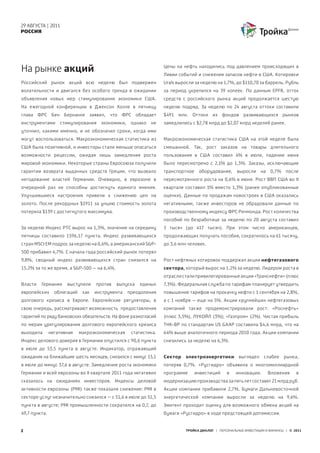29 АВГУСТА | 2011
РОССИЯ




На рынке акций                                                    Цены на нефть находились под давлением происходящих в
                                                                  Ливии событий и снижения запасов нефти в США. Котировки
Российский рынок акций всю неделю был подвержен                   Urals выросли за неделю на 1,7%, до $110,70 за баррель. Рубль
волатильности и двигался без особого тренда в ожидании            за период укрепился на 39 копеек. По данным EPFR, отток
объявления новых мер стимулирования экономики США.                средств с российского рынка акций продолжается шестую
На ежегодной конференции в Джексон Холле в пятницу                неделю подряд. За неделю по 24 августа оттоки составили
глава ФРС Бен Бернанке заявил, что ФРС обладает                   $491   млн.   Оттоки   из   фондов    развивающихся        рынков
инструментами      стимулирования     экономики,    однако   не   замедлились с $2,78 млрд до $2,07 млрд неделей ранее.
уточнил, какими именно, и не обозначил сроки, когда ими
могут воспользоваться. Макроэкономическая статистика из           Макроэкономическая статистика США на этой неделе была
США была позитивной, и инвесторы стали меньше опасаться           смешанной. Так, рост заказов на товары длительного
возможности рецессии, ожидая лишь замедления роста                пользования в США составил 4% в июле, падение июня
мировой экономики. Некоторые страны Евросоюза получили            было пересмотрено с 2,1% до 1,3%. Заказы, исключающие
гарантии возврата выданных средств Греции, что вызвало            транспортное    оборудование,      выросли     на   0,7%    после
негодование властей Германии. Очевидно, в еврозоне в              пересмотренного роста на 0,6% в июне. Рост ВВП США во II
очередной раз не способны достигнуть единого мнения.              квартале составил 1% вместо 1,3% (ранее опубликованные
Улучшившиеся настроения привели к снижению цен на                 оценки). Данные по продажам новостроек в США оказались
золото. После рекордных $1911 за унцию стоимость золота           негативными, также инвесторов не обрадовали данные по
потеряла $139 с достигнутого максимума.                           производственному индексу ФРС Ричмонда. Рост количества
                                                                  пособий по безработице за неделю по 20 августа составил
За неделю Индекс РТС вырос на 1,3%, значение на середину          5 тысяч (до 417 тысяч). При этом число американцев,
пятницы составило 1596,17 пункта. Индекс развивающихся            продолжающих получать пособия, сократилось на 61 тысячу,
стран MSCI EM подрос за неделю на 0,6%, а американский S&P-       до 3,6 млн человек.
500 прибавил 4,7%. С начала года российский рынок потерял
9,8%, сводный индекс развивающихся стран снизился на              Рост нефтяных котировок поддержал акции нефтегазового
15,2% за то же время, а S&P-500 – на 6,4%.                        сектора, который вырос на 1,2% за неделю. Лидером роста в
                                                                  отрасли стали привилегированные акции «Транснефти» (плюс
Власти   Германии     выступили     против   выпуска   единых     7,3%). Федеральная служба по тарифам планирует утвердить
европейских      облигаций    как   инструмента    преодоления    повышение тарифов на прокачку нефти с 1 сентября на 2,8%,
долгового кризиса в Европе. Европейские регуляторы, в             а с 1 ноября – еще на 5%. Акции крупнейших нефтегазовых
свою очередь, рассматривают возможность предоставления            компаний также продемонстрировали рост: «Роснефть»
гарантий по ряду банковских обязательств. На фоне разногласий     (плюс 3,5%), ЛУКОЙЛ (3%); «Газпром» (2%). Чистая прибыль
по мерам урегулирования долгового европейского кризиса            ТНК-BP по стандартам US GAAP составила $4,6 млрд, что на
выходила       негативная    макроэкономическая     статистика.   64% выше аналогичного периода 2010 года. Акции компании
Индекс делового доверия в Германии опустился с 90,6 пункта        снизились за неделю на 6,3%.
в июле до 53,5 пункта в августе. Индикатор, отражающий
ожидания на ближайшие шесть месяцев, снизился с минус 15,1        Сектор    электроэнергетики         выглядел     слабее    рынка,
в июле до минус 37,6 в августе. Замедление роста экономики        потеряв 0,7%. «Русгидро» объявила о многомиллиардной
Германии и всей еврозоны во II квартале 2011 года негативно       программе      инвестиций     в    инновации.       Вложения     в
сказалось на ожиданиях инвесторов. Индексы деловой                модернизацию производства за пять лет составят 21 млрд руб.
активности еврозоны (PMI) также показали снижение: PMI в          Акции компании прибавили 2,7%. Бумаги Дальневосточной
секторе услуг незначительно снизился – с 51,6 в июле до 51,5      энергетической компании выросли за неделю на 9,6%.
пункта в августе; PMI промышленности сократился на 0,7, до        Эмитент проходит оценку для возможного обмена акций на
49,7 пункта.                                                      бумаги «Русгидро» в ходе предстоящей допэмиссии.


2                                                                           ТРОЙКА ДИАЛОГ | ПЕРСОНАЛЬНЫЕ ИНВЕСТИЦИИ И ФИНАНСЫ | © 2011
 