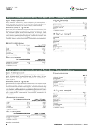29 АВГУСТА | 2011
РОССИЯ




 Открытый паевой инвестиционный фонд акций «Тройка Диалог – Телекоммуникации»

Цель инвестирования                                                         Структура фонда
Фонд нацелен на долгосрочный прирост капитала путем инвестирования в                                                           Вес, %
акции преимущественно российских компаний связи. Фонд создан для инве-
                                                                            Мобильная связь                                      42,1
сторов, желающих увеличить вес данного сектора в своем портфеле.            Фиксированная связь                                  32,0
Инвестиционная стратегия                                                    Денежные средства
                                                                            Медиа
                                                                                                                                 14,8
                                                                                                                                 11,2
Фонд инвестирует в диверсифицированный в рамках одного сектора порт-
                                                                            По данным на 26.08.2011
фель акций преимущественно российских телекоммуникационных компа-
ний. Портфель включает акции сотовых операторов, региональных компа-
ний фиксированной связи, альтернативных операторов, компаний медиасек-      10 Крупных позиций
тора и сегмента информационных технологий. Отбор акций в портфель фон-                                                        Вес, %
да осуществляется на базе тщательного фундаментального анализа и оценки     Ростелеком                                           22,9
текущей стоимости акций относительно их долгосрочного потенциала роста.     МТС                                                  14,4
                                                                            АФК Система                                          13,2
                                                                            Вымпелком                                            11,8
Динамика за период                                                          Mail.ru
                                                                            Армада, D2
                                                                                                                                  6,4
                                                                                                                                  5,8
                     ТД – Телекоммуникации               Индекс ММВБ        Яндекс                                                3,9
                                                    телекоммуникации        Ростелеком прив.                                      3,3
3 года                              113,0%                       45,8%      Telefonica SA                                         2,7
1 год                                42,6%                       32,9%      РБК                                                   0,9
6 месяцев                            12,1%                        5,5%      По данным на 26.08.2011
3 месяца                            –0,6%                         4,1%
С начала года                        13,1%                        7,6%
По данным на 29.07.2011

Показатель риска
                     ТД – Телекоммуникации               Индекс ММВБ
                                                     телекомуникации
Стандартное отклонение               14,5%                       14,4%
Коэффициент Шарпа                       2,8                         2,1
По данным на 29.07.2011




Открытый паевой инвестиционный фонд акций «Тройка Диалог – Потребительский сектор»

Цель инвестирования                                                         Структура фонда
Фонд нацелен на долгосрочный прирост капитала путем инвестирования в
                                                                                                                               Вес, %
акции преимущественно российских компаний потребительского сектора.
Фонд создан для инвесторов, желающих увеличить вес данного сектора в        Розничная торговля                                   42,4
                                                                            Фармацевтика                                         16,7
своем портфеле.
                                                                            Потребительские товары                               13,7
Инвестиционная стратегия                                                    Алкогольные напитки
                                                                            Финансы
                                                                                                                                 11,8
                                                                                                                                 10,4
Фонд инвестирует в диверсифицированный портфель акций компаний потре-       Денежные средства                                     3,1
бительского сектора. Объектами инвестирования являются розничные сети,      Транспорт                                             2,1
рестораны, компании пищевой промышленности, производители лекарствен-       По данным на 26.08.2011
ных препаратов и другие представители быстрорастущих секторов россий-
ской экономики, ориентированных на внутреннего потребителя. Отбор акций в
портфель фонда осуществляется на базе тщательного фундаментального ана-     10 Крупных позиций
лиза и оценки текущей стоимости акций относительно их долгосрочного по-                                                       Вес, %
тенциала роста.                                                             М.Видео                                              12,4
                                                                            Синергия                                             11,8
                                                                            Магнит                                               11,7
Динамика за период                                                          Фармстандарт                                          9,7
                ТД – Потребительский сектор         Индекс РТС Потреб.      Дикси Групп                                           8,3
                                               товаров и розн.торговли      Пятерочка ГДР                                         7,7
3 года                               58,1%                       70,8%      Верофарм                                              6,9
1 год                                23,3%                       31,7%      Сбербанк                                              6,3
6 месяцев                           –12,0%                       –6,1%      Группа Черкизово                                      6,2
3 месяца                              0,7%                        3,3%      Авангард ГДР                                          4,3
С начала года                       –12,1%                       –6,8%      По данным на 26.08.2011
По данным на 29.07.2011

Показатель риска
                ТД – Потребительский сектор         Индекс РТС Потреб.
                                               товаров и розн. торговли
Стандартное отклонение                16,3%                       16,6%
Коэффициент Шарпа                        1,3                         1,7
По данным на 29.07.2011


Все данные указаны в рублях.

8                                                                            ТРОЙКА ДИАЛОГ | ПЕРСОНАЛЬНЫЕ ИНВЕСТИЦИИ И ФИНАНСЫ | © 2011
 