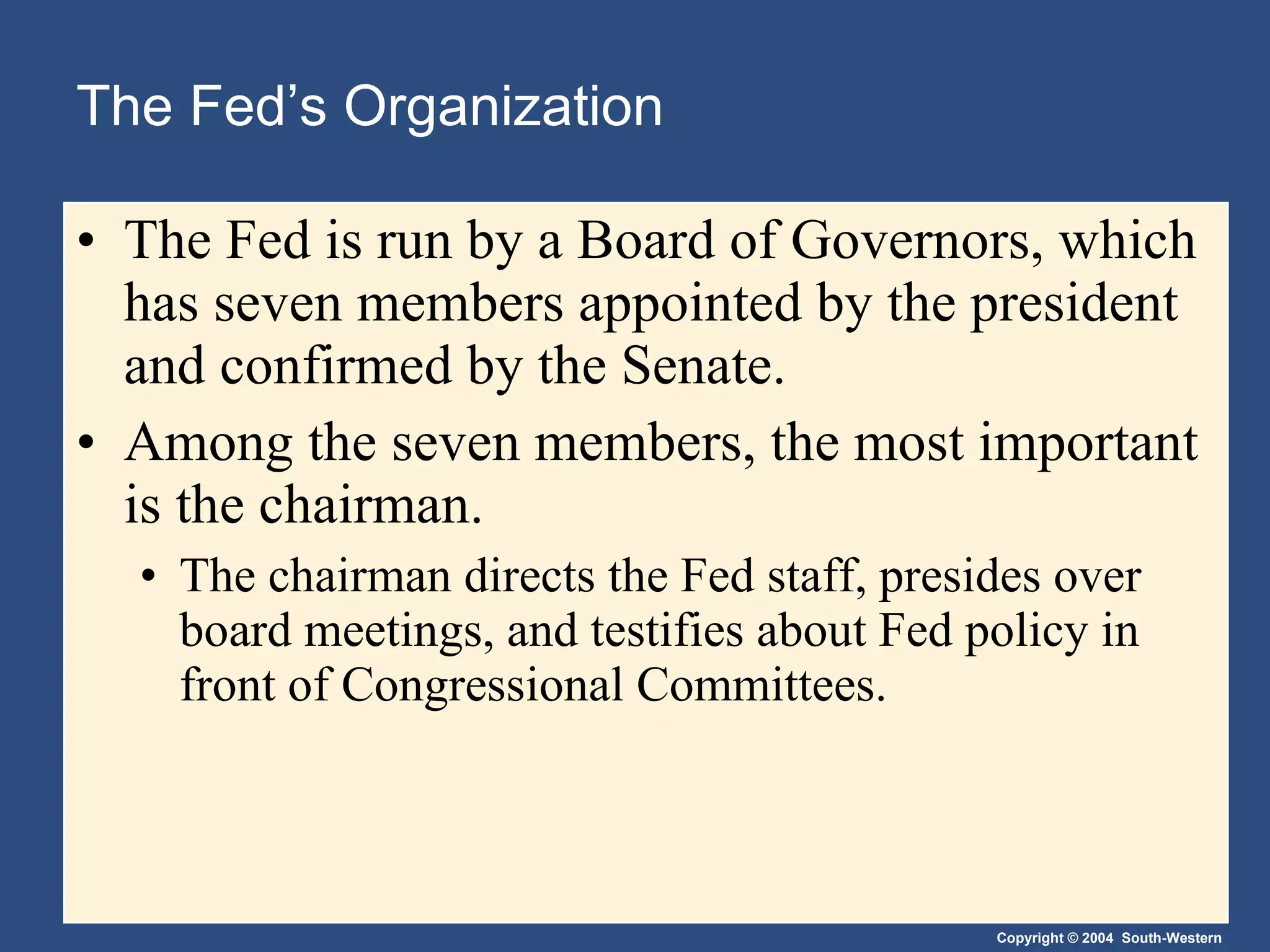 The Fed’s Organization The Fed is run by a Board of Governors, which has seven members appointed by the president and confirmed by the Senate. Among the seven members, the most important is the chairman.  The chairman directs the Fed staff, presides over board meetings, and testifies about Fed policy in front of Congressional Committees. 