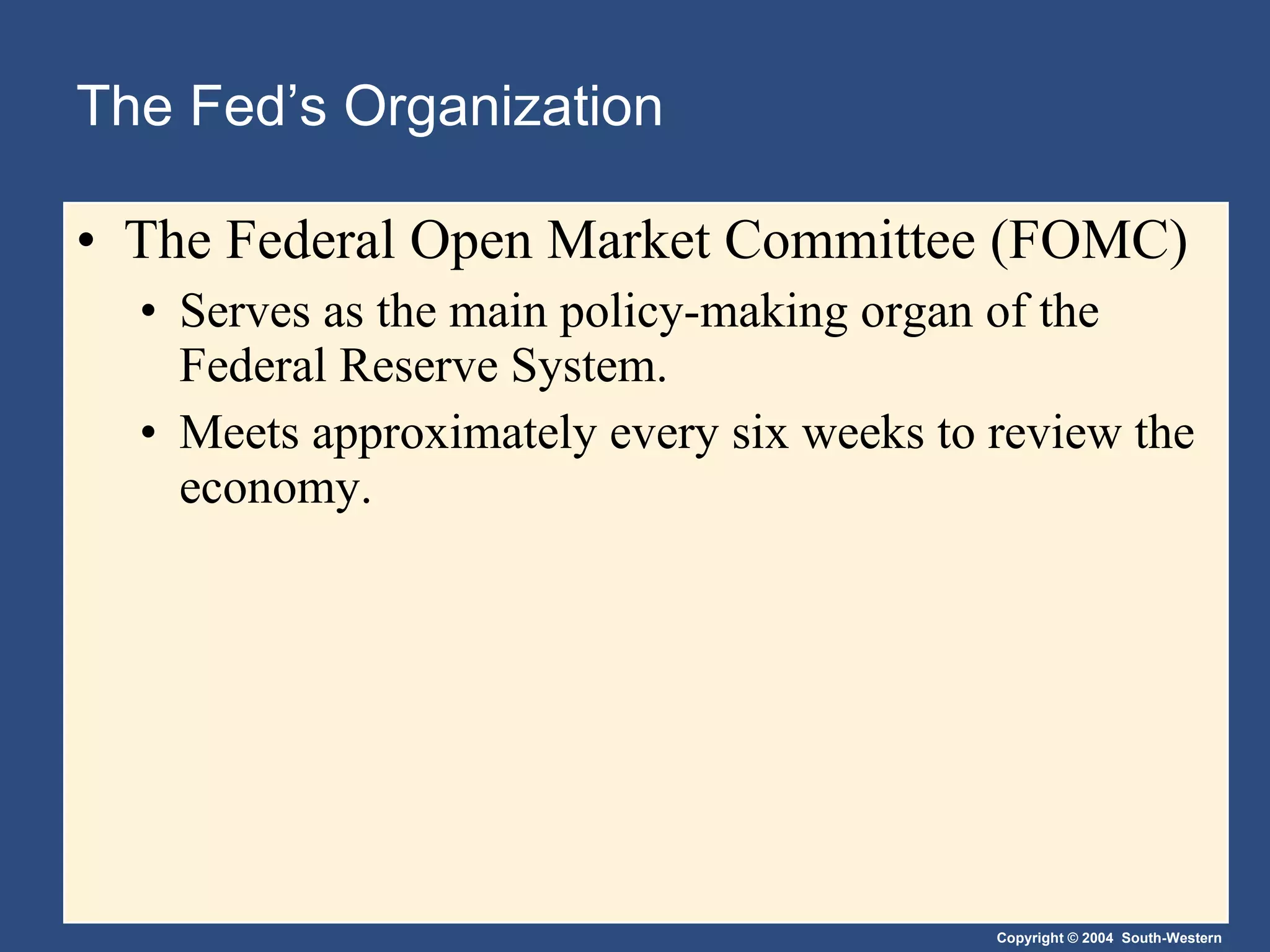 The Fed’s Organization The Federal Open Market Committee (FOMC) Serves as the main policy-making organ of the Federal Reserve System. Meets approximately every six weeks to review the economy. 