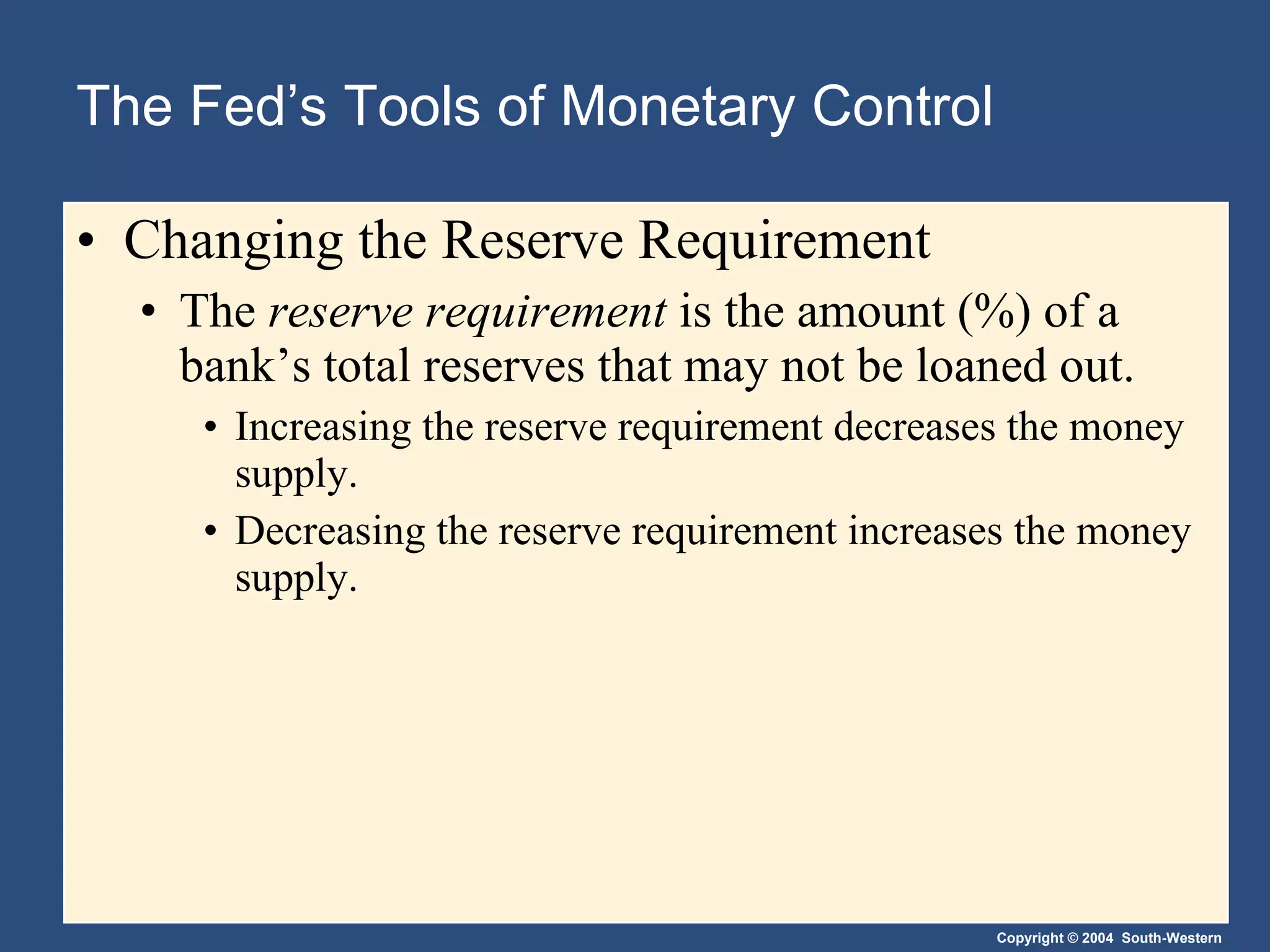 The Fed’s Tools of Monetary Control Changing the Reserve Requirement The  reserve requirement   is the amount (%) of a bank’s total reserves that may not be loaned out. Increasing the reserve requirement decreases the money supply.  Decreasing the reserve requirement increases the money supply. 
