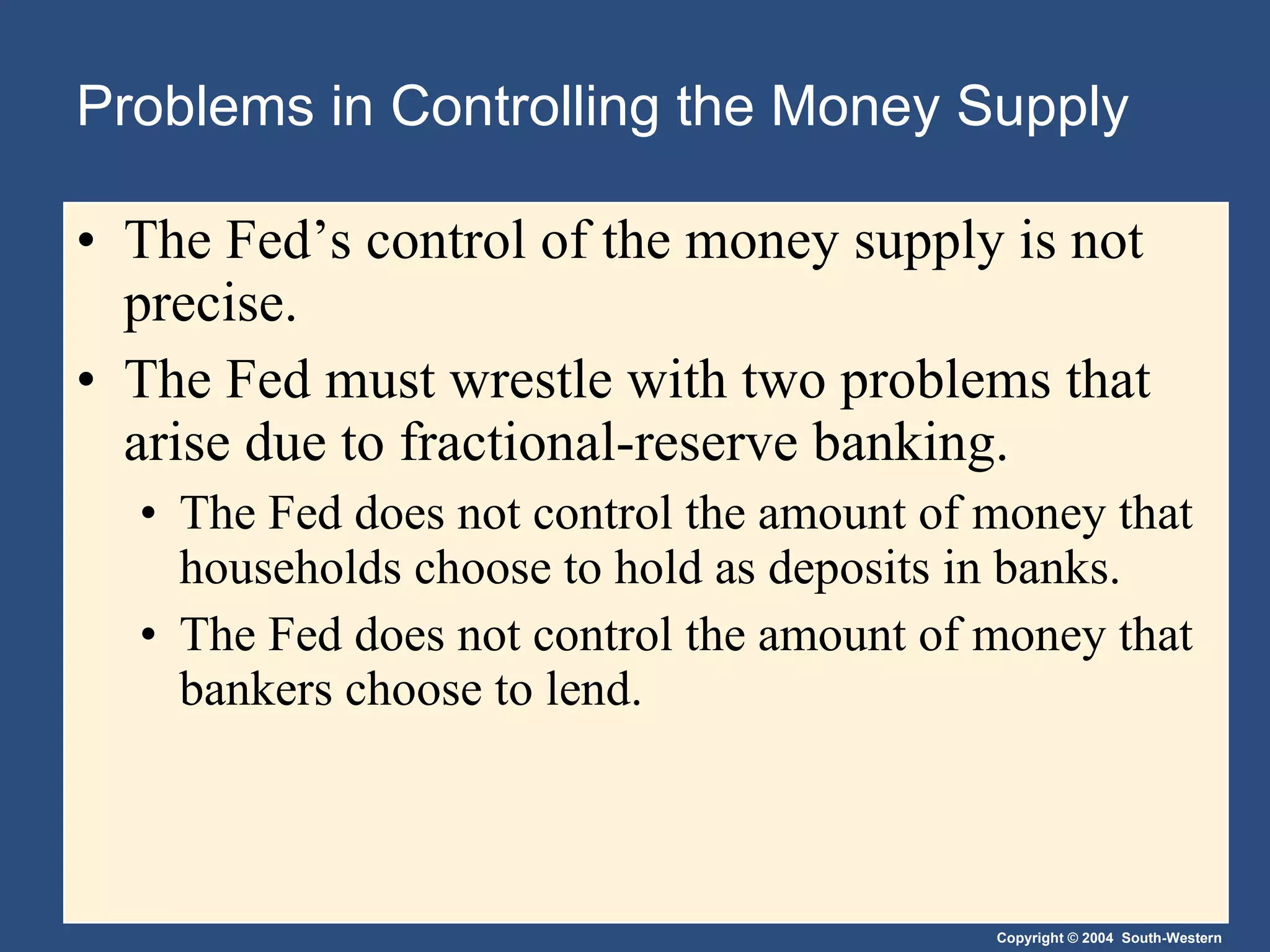Problems in Controlling the Money Supply The Fed’s control of the money supply is not precise. The Fed must wrestle with two problems that arise due to fractional-reserve banking. The Fed does not control the amount of money that households choose to hold as deposits in banks. The Fed does not control the amount of money that bankers choose to lend. 