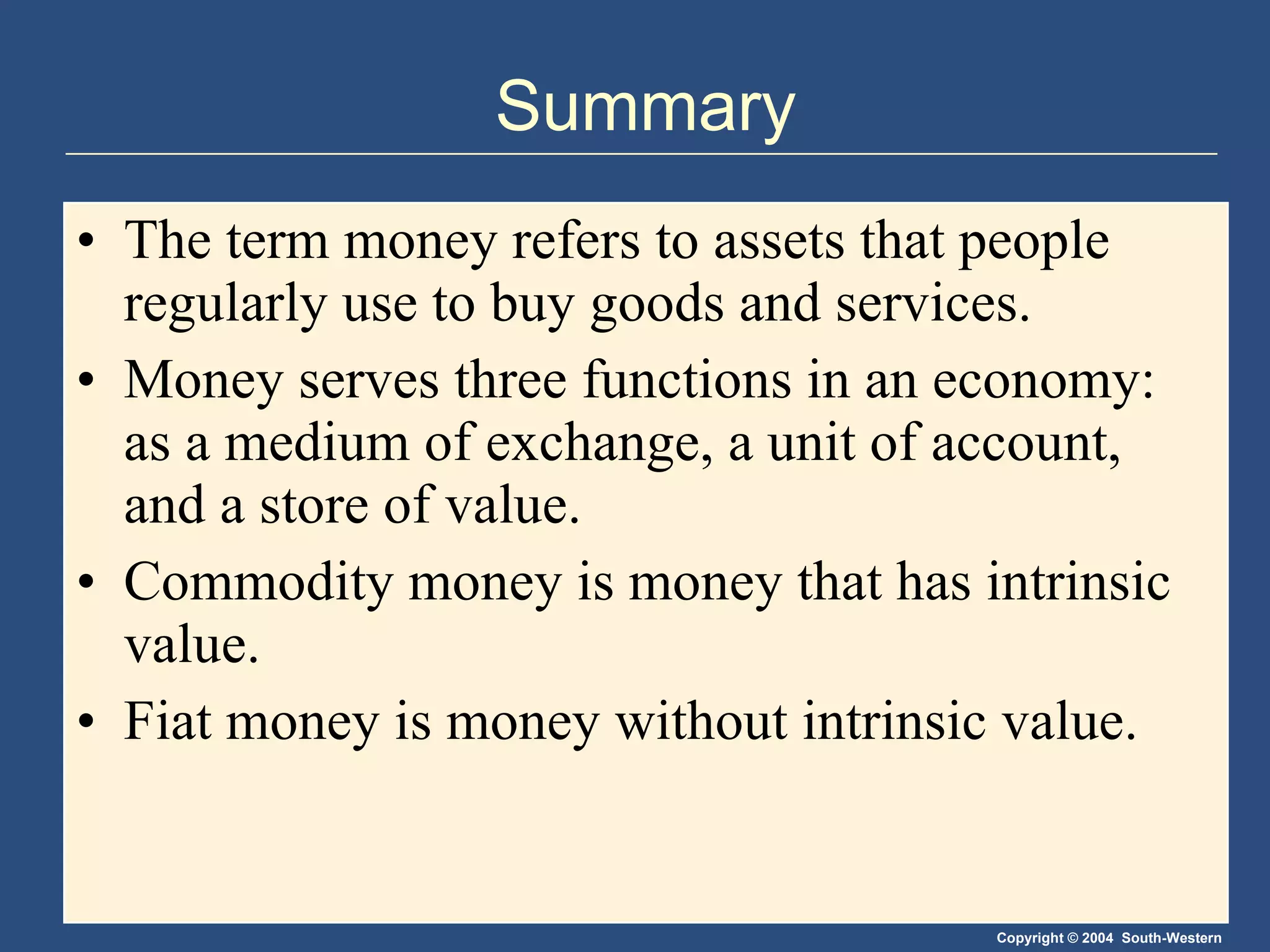 Summary The term money refers to assets that people regularly use to buy goods and services. Money serves three functions in an economy: as a medium of exchange, a unit of account, and a store of value. Commodity money is money that has intrinsic value.  Fiat money is money without intrinsic value. 