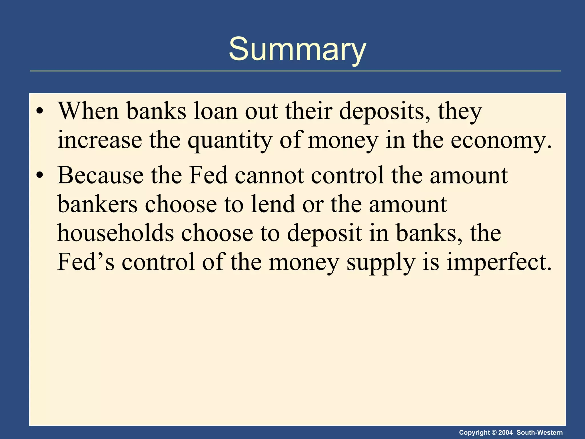 Summary When banks loan out their deposits, they increase the quantity of money in the economy. Because the Fed cannot control the amount bankers choose to lend or the amount households choose to deposit in banks, the Fed’s control of the money supply is imperfect. 