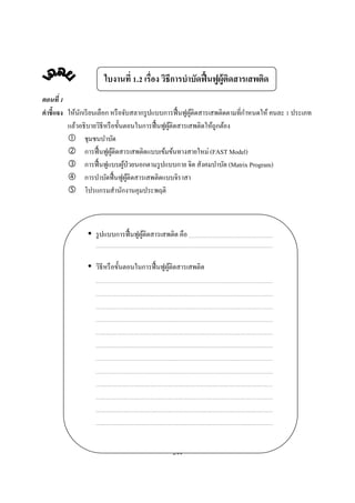 ใบงานที . เรือง วิธีการบําบัดฟื นฟูผู้ตดสารเสพติด
                                                            ิ
ตอนที
คําชี แจง ให้นกเรี ยนเลือก หรื อจับสลากรู ปแบบการฟื นฟูผติดสารเสพติดตามทีกําหนดให้ คนละ ประเภท
              ั                                         ู้
          แล้วอธิ บายวิธีหรื อขันตอนในการฟื นฟูผติดสารเสพติดให้ถูกต้อง
                                                ู้
                ชุมชนบําบัด
                การฟื นฟูผติดสารเสพติดแบบเข้มข้นทางสายใหม่ (FAST Model)
                             ู้
                การฟื นฟูแบบผูป่วยนอกตามรู ปแบบกาย จิต สังคมบําบัด (Matrix Program)
                                 ้
                การบําบัดฟื นฟูผติดสารเสพติดแบบจิราสา
                                   ู้
                โปรแกรมสํานักงานคุมประพฤติ



                  รู ปแบบการฟื นฟูผติดสารเสพติด คือ
                                   ู้


                  วิธีหรื อขันตอนในการฟื นฟูผติดสารเสพติด
                                             ู้




                                             244
 