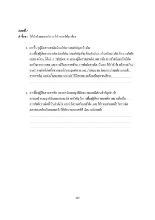 ตอนที
คําชี แจง ให้นกเรี ยนตอบคําถามทีกําหนดให้ถูกต้อง
              ั

      1. การฟื นฟูผติดสารเสพติดมีองค์ประกอบสําคัญอะไรบ้าง
                   ู้
         การฟื นฟูผ้ ติดสารเสพติด มีองค์ ประกอบสําคัญที จะต้ องดําเนินการไปพร้ อมๆ กัน คื อ การบําบัด
                      ู
         แบบองค์ รวม ได้ แก่ การบําบัดทางกายของผู้ติดสารเสพติด เพราะมีอาการข้ างเคี ยงหรื อมีพิษ
         ตกค้ างจากการเสพ และอาจมีโรคแทรกซ้ อน การบําบัดทางจิ ต เป็ นการให้ กาลังใจ หรื อการรั กษา
                                                                                 ํ
         อาการทางจิ ตที เกิดขึนจากเซลล์ สมองถูกทําลาย และบําบัดชุมชน โดยการปราบปรามการค้ า
         สารเสพติด แหล่ งมัวสุ มเสพยา และจัดให้ มีสภาพแวดล้ อมเป็ นชุมชนสี ขาว



      2. การฟื นฟูผติดสารเสพติด ครอบครัวและญาติมีบทบาทและมีส่วนสําคัญอย่างไร
                   ู้
         ครอบครั วและญาติมีบทบาทและมีส่วนสําคัญในการฟื นฟูผ้ ติดสารเสพติด เพราะถือเป็ น
                                                                     ู
         การบําบัดทางจิ ตที เป็ นกําลังใจ และให้ ความเข้ าอกเข้ าใจ และให้ ความช่ วยเหลือในการจัด
         สภาพแวดล้ อมในครอบครั วให้ เกิดบรรยากาศที ดี มีความปลอดภัย




                                                  245
 