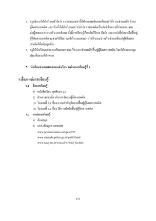 . ครู อธิ บายให้นกเรี ยนเข้าใจว่า หน่วยงานเหล่านีมีศกยภาพเพียงพอในการให้ความช่วยเหลือ รักษา
                       ั                                   ั
        ผูติดสารเสพติด และเน้นยําให้นกเรี ยนตระหนักว่า สารเสพติดเป็ นภัยทีร้ายแรงทีส่ งผลกระทบ
          ้                              ั
        ต่อผูเ้ สพเอง ครอบครัว และสังคม ทังนีการเรี ยนรู ้เกียวกับวิธีการ ปั จจัย และแหล่งทีช่วยเหลือฟื นฟู
        ผูทีติดสารเสพติด จะช่วยให้มีความเข้าใจ และสามารถให้คาแนะนํา หรื อช่วยเหลือแก่ผทีติดสาร
            ้                                                       ํ                          ู้
        เสพติดได้อย่างถูกต้อง
      . ครู ให้นกเรี ยนแต่ละคนเขียนบทความ เรื อง การช่วยเหลือฟื นฟูผติดสารเสพติด โดยให้ครอบคลุม
                 ั                                                       ู้
        ประเด็นตามทีกําหนด

         นักเรี ยนทําแบบทดสอบหลังเรียน หน่ วยการเรียนรู้ ที

9.สื อ/แหล่ งการเรียนรู้
     9.1 สื อการเรี ยนรู้
         1) หนังสื อเรี ยน สุ ขศึกษา ม.
          ) ตัวอย่างข่าวเกียวกับการจับกุมผูคายาเสพติด
                                            ้้
            ) ใบงานที . เรื อง ความสําคัญในการฟื นฟูผติดสารเสพติด
                                                      ู้
         4) ใบงานที . เรื อง วิธีการบําบัดฟื นฟูผติดสารเพติด
                                                  ู้
      . แหล่ งการเรียนรู้
          ) ห้องสมุด
         2) แหล่งข้อมูลสารสนเทศ
              www.pcuinnovation.com/pcu/955
              www.uttaradit.police.go.th/ya005.html
              www.navy.mi.th/wiwat2/wiwat2_his.htm




                                                  231
 
