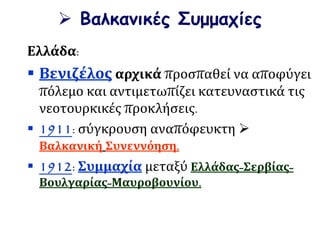  Βαλκανικές Συμμαχίες
Ελλάδα:
 Βενιζέλος αρχικά προσπαθεί να αποφύγει
πόλεμο και αντιμετωπίζει κατευναστικά τις
νεοτουρκικές προκλήσεις.
 1911: σύγκρουση αναπόφευκτη 
Βαλκανική Συνεννόηση.
 1912: Συμμαχία μεταξύ Ελλάδας-Σερβίας-
Βουλγαρίας-Μαυροβουνίου.
 