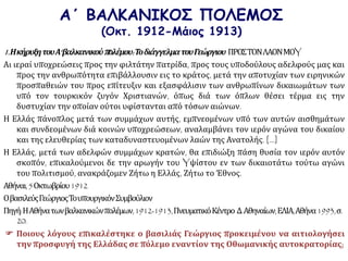 Α΄ ΒΑΛΚΑΝΙΚΟΣ ΠΟΛΕΜΟΣ
(Οκτ. 1912-Μάιος 1913)
1.ΗκήρυξητουΑ‘βαλκανικούπολέμου:ΤοδιάγγελματουΓεώργιου ΠΡΟΣΤΟΝΛΑΟΝΜΟY
Αι ιεραί υποχρεώσεις προς την φιλτάτην πατρίδα, προς τους υποδούλους αδελφούς μας και
προς την ανθρωπότητα επιβάλλουσιν εις το κράτος, μετά την αποτυχίαν των ειρηνικών
προσπαθειών του προς επίτευξιν και εξασφάλισιν των ανθρωπίνων δικαιωμάτων των
υπό τον τουρκικόν ζυγόν Χριστιανών, όπως διά των όπλων θέσει τέρμα εις την
δυστυχίαν την οποίαν ούτοι υφίστανται από τόσων αιώνων.
Η Ελλάς πάνοπλος μετά των συμμάχων αυτής, εμπνεομένων υπό των αυτών αισθημάτων
και συνδεομένων διά κοινών υποχρεώσεων, αναλαμβάνει τον ιερόν αγώνα του δικαίου
και της ελευθερίας των καταδυναστευομένων λαών της Ανατολής. [...]
Η Ελλάς, μετά των αδελφών συμμάχων κρατών, θα επιδιώξη πάση θυσία τον ιερόν αυτόν
σκοπόν, επικαλούμενοι δε την αρωγήν του Yψίστου εν των δικαιοτάτω τούτω αγώνι
του πολιτισμού, ανακράζομεν Ζήτω η Ελλάς, Ζήτω το Έθνος.
Αθήναι,5Οκτωβρίου1912
ΟβασιλεύςΓεώργιοςΤουπουργικόνΣυμβούλιον
Πηγή:ΗΑθήνατωνβαλκανικώνπολέμων,1912-1913,ΠνευματικόΚέντρο Δ.Αθηναίων,ΕΛΙΑ,Αθήνα1993,σ.
20.
 Ποιους λόγους επικαλέστηκε ο βασιλιάς Γεώργιος προκειμένου να αιτιολογήσει
την προσφυγή της Ελλάδας σε πόλεμο εναντίον της Οθωμανικής αυτοκρατορίας;
 