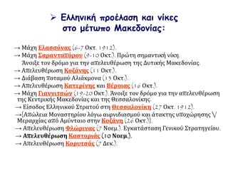 → Μάχη Ελασσόνας (6-7 Οκτ. 1912).
→ Μάχη Σαρανταπόρου (9-10 Οκτ.). Πρώτη σημαντική νίκη.
Άνοιξε τον δρόμο για την απελευθέρωση της Δυτικής Μακεδονίας.
→ Απελευθέρωση Κοζάνης (11 Οκτ.).
→ Διάβαση ποταμού Αλιάκμονα (13 Οκτ.).
→ Απελευθέρωση Κατερίνης και Βέροιας (16 Οκτ.).
→ Μάχη Γιαννιτσών (19-20 Οκτ.). Άνοιξε τον δρόμο για την απελευθέρωση
της Κεντρικής Μακεδονίας και της Θεσσαλονίκης.
→ Είσοδος Ελληνικού Στρατού στη Θεσσαλονίκη (27 Οκτ. 1912).
→[Απώλεια Μοναστηρίου λόγω αιφνιδιασμού και άτακτης υποχώρησης V
Μεραρχίας από Αμύνταιο στην Κοζάνη (26 Οκτ.)].
→ Απελευθέρωση Φλώρινας (7 Νοεμ.). Εγκατάσταση Γενικού Στρατηγείου.
→ Απελευθέρωση Καστοριάς (10 Νοεμ.).
→ Απελευθέρωση Κορυτσάς (7 Δεκ.).
 Ελληνική προέλαση και νίκες
στο μέτωπο Μακεδονίας:
 