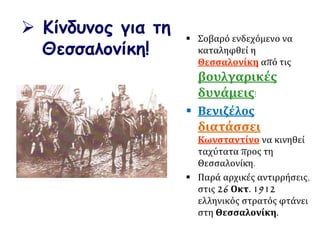 Κίνδυνος για τη
Θεσσαλονίκη!
 Σοβαρό ενδεχόμενο να
καταληφθεί η
Θεσσαλονίκη από τις
βουλγαρικές
δυνάμεις!
 Βενιζέλος
διατάσσει
Κωνσταντίνο να κινηθεί
ταχύτατα προς τη
Θεσσαλονίκη.
 Παρά αρχικές αντιρρήσεις,
στις 26 Οκτ. 1912
ελληνικός στρατός φτάνει
στη Θεσσαλονίκη.
 