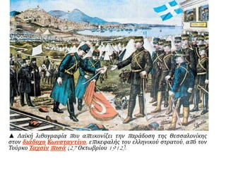 ▲ Λαϊκή λιθογραφία που απεικονίζει την παράδοση της Θεσσαλονίκης
στον διάδοχο Κωνσταντίνο, επικεφαλής του ελληνικού στρατού, από τον
Τούρκο Ταχσίν πασά (27 Οκτωβρίου 1912).
 