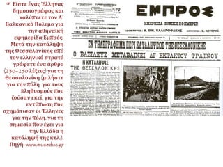  Είστε ένας Έλληνας
δημοσιογράφος και
καλύπτετε τον Α΄
Βαλκανικό Πόλεμο για
την αθηναϊκή
εφημερίδα Εμπρός.
Μετά την κατάληψη
της Θεσσαλονίκης από
τον ελληνικό στρατό
γράφετε ένα άρθρο
(230–250 λέξεις) για τη
Θεσσαλονίκη (μιλήστε
για την πόλη για τους
πληθυσμούς που
ζούσαν εκεί, για την
εντύπωση που
σχημάτισαν οι Έλληνες
για την πόλη, για τη
σημασία που έχει για
την Ελλάδα η
κατάληψή της κτλ.).
Πηγή: www.museduc.gr
 