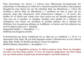 Όταν ξεκινούσαμε τον αγώνα […] ενάντια στην [Οθωμανική Αυτοκρατορία] δεν
μπορούσαμε να πιστέψουμε με τίποτα ότι ο ελληνικός στρατός θα έμπαινε τόσο γρήγορα
θριαμβευτής στην πρώτη και την πιο σπουδαία πόλη της Μακεδονίας […]. Είναι πια
ελεύθερη η πρώτη πόλη της Μακεδονίας […], ελεύθερες και όλες οι γύρω της και
μακρινές, μέχρι χθες οθωμανικές, αλλά ελληνικότατες επαρχίες […]. Οι γονείς, που
έμαθαν ότι τα παιδιά τους έπεσαν στον τίμιο αγώνα για την πατρίδα μακάρισαν την
τύχη τους και οι μανάδες, αν έκλαψαν, έκλαψαν γιατί έμαθαν ότι ο θάνατος του
αγαπημένου τους έδωσε την ελευθερία σε χιλιάδες αδέλφια. Και οι αδελφές δεν
πένθησαν. Και τα μικρότερα αδέλφια, αν λυπήθηκαν, το έκαναν γιατί δεν μπόρεσαν και
αυτά να πάρουν μέρος στο […] θρίαμβο.
Εφημερίδα Εμπρός, 27 Οκτωβρίου 1912
Απόδοση στη σύγχρονη γλώσσα
Η Θεσσαλονίκη μου άρεσε υπερβολικά και ως πόλη και ως τοποθεσία [...]. Το κε [=η
προκυμαία] είναι έξοχο. Με μια καλή δημαρχία μπορεί η Θεσσαλονίκη να γίνει πρώτης
τάξης πόλη. Ελπίζω [οι Μεγάλες Δυνάμεις] να μας την αφήσουν.
Μαθιός Μακκάς, Ημερολόγιο, 5 Δεκεμβρίου 1912
 Διαβάστε τα παραπάνω κείμενα. Τι είδους κείμενα είναι; Ποιοι τα έγραψαν
και πότε; Για ποιο θέμα μιλάνε; Τι λένε; Τα κείμενα γράφτηκαν την ίδια εποχή
για την οποία μιλάνε ή αργότερα; Δικαιολογήστε την απάντησή σας.
 