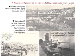  Μελετήστε προσεκτικά τις εικόνες. Τι πληροφορίες μάς δίνουν για τη
Θεσσαλονίκη;
 Γενική άποψη της
Θεσσαλονίκης στις αρχές
του 20ού αιώνα.
 Καρτ ποστάλ
(μεταξύ των ετών
1908–1912) με το
λιμάνι και την
παραλία της
Θεσσαλονίκης Ο Λευκός Πύργος στην παραλία
της Θεσσαλονίκης το 1908
 
