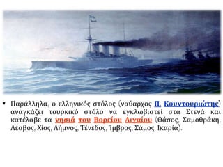  Παράλληλα, ο ελληνικός στόλος (ναύαρχος Π. Κουντουριώτης)
αναγκάζει τουρκικό στόλο να εγκλωβιστεί στα Στενά και
κατέλαβε τα νησιά του Βορείου Αιγαίου (Θάσος, Σαμοθράκη,
Λέσβος, Χίος, Λήμνος, Τένεδος, Ίμβρος, Σάμος, Ικαρία).
 