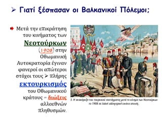  Γιατί ξέσπασαν οι Βαλκανικοί Πόλεμοι;
Μετά την επικράτηση
του κινήματος των
Νεοτούρκων
(1908) στην
Οθωμανική
Αυτοκρατορία έγιναν
φανεροί οι απώτεροι
στόχοι τους  πλήρης
εκτουρκισμός
του Οθωμανικού
κράτους = διώξεις
αλλοεθνών
πληθυσμών.
 