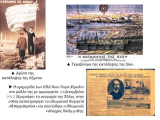▲ Αφίσα της
κατάληψης της Λήμνου.
▲ Γκραβούρα της κατάληψης της Χίου.
 Η εφημερίδα των ΗΠΑ Νιου Γιορκ Χέραλντ
στο φύλλο της με ημερομηνία 20 Δεκεμβρίου
1912 περιγράφει τη ναυμαχία της Έλλης, στην
οποία καταστράφηκε το οθωμανικό θωρηκτό
«Μπαρμπαρόσα» και σκοτώθηκε ο Οθωμανός
ναύαρχος Χαλίμ μπέης.
 