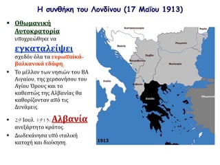 Η συνθήκη του Λονδίνου (17 Μαΐου 1913)
 Οθωμανική
Αυτοκρατορία
υποχρεώθηκε να
εγκαταλείψει
σχεδόν όλα τα ευρωπαϊκά-
βαλκανικά εδάφη.
 Το μέλλον των νησιών του ΒΑ
Αιγαίου, της χερσονήσου του
Αγίου Όρους και το
καθεστώς της Αλβανίας θα
καθορίζονταν από τις
Δυνάμεις.
 29 Ιουλ. 1913: Αλβανία
ανεξάρτητο κράτος.
 Δωδεκάνησα υπό ιταλική
κατοχή και διοίκηση.
 