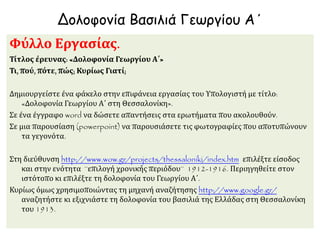 Δολοφονία Βασιλιά Γεωργίου Α΄
Φύλλο Εργασίας.
Τίτλος έρευνας: «Δολοφονία Γεωργίου Α΄»
Τι, πού, πότε, πώς; Κυρίως Γιατί;
Δημιουργείστε ένα φάκελο στην επιφάνεια εργασίας του Υπολογιστή με τίτλο:
«Δολοφονία Γεωργίου Α΄ στη Θεσσαλονίκη».
Σε ένα έγγραφο word να δώσετε απαντήσεις στα ερωτήματα που ακολουθούν.
Σε μια παρουσίαση (powerpoint) να παρουσιάσετε τις φωτογραφίες που αποτυπώνουν
τα γεγονότα.
Στη διεύθυνση http://www.wow.gr/projects/thessaloniki/index.htm επιλέξτε είσοδος
και στην ενότητα ¨επιλογή χρονικής περιόδου¨ 1912-1916. Περιηγηθείτε στον
ιστότοπο κι επιλέξτε τη δολοφονία του Γεωργίου Α΄.
Κυρίως όμως χρησιμοποιώντας τη μηχανή αναζήτησης http://www.google.gr/
αναζητήστε κι εξιχνιάστε τη δολοφονία του βασιλιά της Ελλάδας στη Θεσσαλονίκη
του 1913.
 