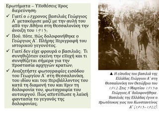 Ερωτήματα – Υποθέσεις προς
διερεύνηση:
 Γιατί ο 68χρονος βασιλιάς Γεώργιος
Α΄ μετακόμισε μαζί με την αυλή του
από την Αθήνα στη Θεσσαλονίκη την
άνοιξη του 1913;
 Πού, πότε, πώς δολοφονήθηκε ο
Γεώργιος Α΄. Πλήρης περιγραφή του
ιστορικού γεγονότος.
 Γιατί δεν είχε φρουρά ο βασιλιάς; Τι
συνηθιζόταν εκείνη την εποχή και τι
συνηθίζεται σήμερα για την
προστασία αρχηγών κρατών;
 Αναζητήστε φωτογραφίες εισόδου
του Γεωργίου Α΄ στη Θεσσαλονίκη,
του ιδίου και του περιβάλλοντος του
κατά τη διαμονή του και πριν τη
δολοφονία του, φωτογραφία του
αυτουργού. Πώς αποτύπωσε η λαϊκή
φαντασία το γεγονός της
δολοφονίας;
▲ Η είσοδος του βασιλιά της
Ελλάδας Γεώργιου Α΄ στη
Θεσσαλονίκη τον Οκτώβριο του
1912. Στις 5 Μαρτίου 1913 ο
Γεώργιος Α΄ δολοφονήθηκε.
Βασιλιάς της Ελλάδας έγινε ο
πρωτότοκος γιος του Κωνσταντίνος
Α΄ (1913–1922).
 