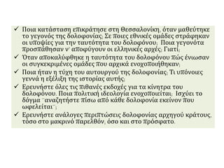  Ποια κατάσταση επικράτησε στη Θεσσαλονίκη, όταν μαθεύτηκε
το γεγονός της δολοφονίας; Σε ποιες εθνικές ομάδες στράφηκαν
οι υποψίες για την ταυτότητα του δολοφόνου; Ποια γεγονότα
προσπάθησαν ν’ αποφύγουν οι ελληνικές αρχές; Γιατί;
 Όταν αποκαλύφθηκε η ταυτότητα του δολοφόνου πώς ένιωσαν
οι συγκεκριμένες ομάδες που αρχικά ενοχοποιήθηκαν;
 Ποια ήταν η τύχη του αυτουργού της δολοφονίας; Τι υπόνοιες
γεννά η εξέλιξη της ιστορίας αυτής;
 Ερευνήστε όλες τις πιθανές εκδοχές για τα κίνητρα του
δολοφόνου. Ποια πολιτική ιδεολογία ενοχοποιείται; Ισχύει το
δόγμα ¨αναζητήστε πίσω από κάθε δολοφονία εκείνον που
ωφελείται¨;
 Ερευνήστε ανάλογες περιπτώσεις δολοφονίας αρχηγού κράτους,
τόσο στο μακρινό παρελθόν, όσο και στο πρόσφατο.
 