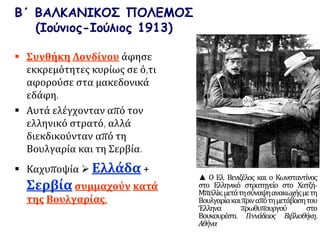 Β΄ ΒΑΛΚΑΝΙΚΟΣ ΠΟΛΕΜΟΣ
(Ιούνιος-Ιούλιος 1913)
 Συνθήκη Λονδίνου άφησε
εκκρεμότητες κυρίως σε ό,τι
αφορούσε στα μακεδονικά
εδάφη.
 Αυτά ελέγχονταν από τον
ελληνικό στρατό, αλλά
διεκδικούνταν από τη
Βουλγαρία και τη Σερβία.
 Καχυποψία  Ελλάδα +
Σερβία συμμαχούν κατά
της Βουλγαρίας.
▲ Ο Ελ. Βενιζέλος και ο Κωνσταντίνος
στο Ελληνικό στρατηγείο στο Χατζή-
Μπεϊλίκ,μετάτησύναψηανακωχήςμετη
Βουλγαρίακαιπριναπότημετάβασητου
Έλληνα πρωθυπουργού στο
Βουκουρέστι. Γεννάδειος Βιβλιοθήκη,
Αθήνα
 