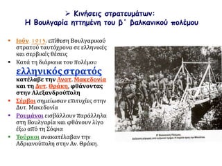  Κινήσεις στρατευμάτων:
Η Βουλγαρία ηττημένη του β΄ βαλκανικού πολέμου
 Ιούν. 1913: επίθεση Βουλγαρικού
στρατού ταυτόχρονα σε ελληνικές
και σερβικές θέσεις
 Κατά τη διάρκεια του πολέμου
ελληνικόςστρατός
κατέλαβε την Ανατ. Μακεδονία
και τη Δυτ. Θράκη, φθάνοντας
στην Αλεξανδρούπολη
 Σέρβοι σημείωσαν επιτυχίες στην
Δυτ. Μακεδονία
 Ρουμάνοι εισβάλλουν παράλληλα
στη Βουλγαρία και φθάνουν λίγο
έξω από τη Σόφια
 Τούρκοι ανακατέλαβαν την
Αδριανούπολη στην Αν. Θράκη.
 