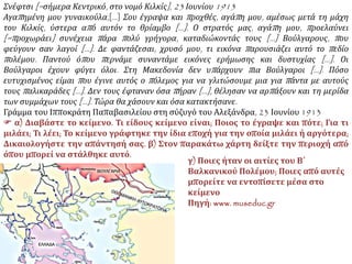 Σνέφτσι [=σήμερα Κεντρικό, στο νομό Κιλκίς], 23 Ιουνίου 1913
Αγαπημένη μου γυναικούλα,[…] Σου έγραψα και προχθές, αγάπη μου, αμέσως μετά τη μάχη
του Κιλκίς, ύστερα από αυτόν το θρίαμβο […]. Ο στρατός μας, αγάπη μου, προελαύνει
[=προχωράει] συνέχεια πάρα πολύ γρήγορα, καταδιώκοντάς τους […] Βούλγαρους, που
φεύγουν σαν λαγοί […]. Δε φαντάζεσαι, χρυσό μου, τι εικόνα παρουσιάζει αυτό το πεδίο
πολέμου. Παντού όπου περνάμε συναντάμε εικόνες ερήμωσης και δυστυχίας […]. Οι
Βούλγαροι έχουν φύγει όλοι. Στη Μακεδονία δεν υπάρχουν πια Βούλγαροι […]. Πόσο
ευτυχισμένος είμαι που έγινε αυτός ο πόλεμος για να γλιτώσουμε μια για πάντα με αυτούς
τους παλικαράδες […]. Δεν τους έφταναν όσα πήραν […], θέλησαν να αρπάξουν και τη μερίδα
των συμμάχων τους […]. Τώρα θα χάσουν και όσα κατακτήσανε.
Γράμμα του Ιπποκράτη Παπαβασιλείου στη σύζυγό του Αλεξάνδρα, 23 Ιουνίου 1913
 α) Διαβάστε το κείμενο. Τι είδους
κείμενο είναι; Ποιος το έγραψε και πότε;
Για τι μιλάει; Τι λέει; Το κείμενο
γράφτηκε την ίδια εποχή για την οποία
μιλάει ή αργότερα; Δικαιολογήστε την
απάντησή σας. β) Στον παρακάτω χάρτη
δείξτε την περιοχή από όπου μπορεί να
στάλθηκε αυτό.
γ) Ποιες ήταν οι αιτίες του Β΄ Βαλκανικού
Πολέμου; Ποιες από αυτές μπορείτε να
εντοπίσετε μέσα στο κείμενο
Πηγή: www. museduc.gr
 