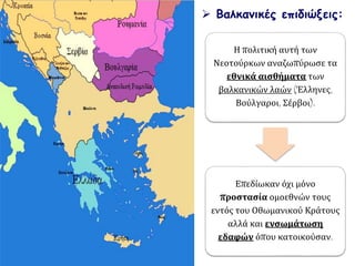  Βαλκανικές επιδιώξεις:
Η πολιτική αυτή των
Νεοτούρκων αναζωπύρωσε τα
εθνικά αισθήματα των
βαλκανικών λαών (Έλληνες,
Βούλγαροι, Σέρβοι).
Επεδίωκαν όχι μόνο
προστασία ομοεθνών τους
εντός του Οθωμανικού Κράτους
αλλά και ενσωμάτωση
εδαφών όπου κατοικούσαν.
 