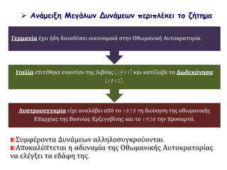  Ανάμειξη Μεγάλων Δυνάμεων περιπλέκει το ζήτημα
Αυστροουγγαρία είχε αναλάβει από το 1878 τη διοίκηση της οθωμανικής
Επαρχίας της Βοσνίας-Ερζεγοβίνης και το 1908 την προσαρτά.
Ιταλία επιτέθηκε εναντίον της Λιβύης (1911) και κατέλαβε τα Δωδεκάνησα
(1912).
Γερμανία έχει ήδη διεισδύσει οικονομικά στην Οθωμανική Αυτοκρατορία.
Συμφέροντα Δυνάμεων αλληλοσυγκρούονται.
Αποκαλύπτεται η αδυναμία της Οθωμανικής Αυτοκρατορίας
να ελέγξει τα εδάφη της.
 