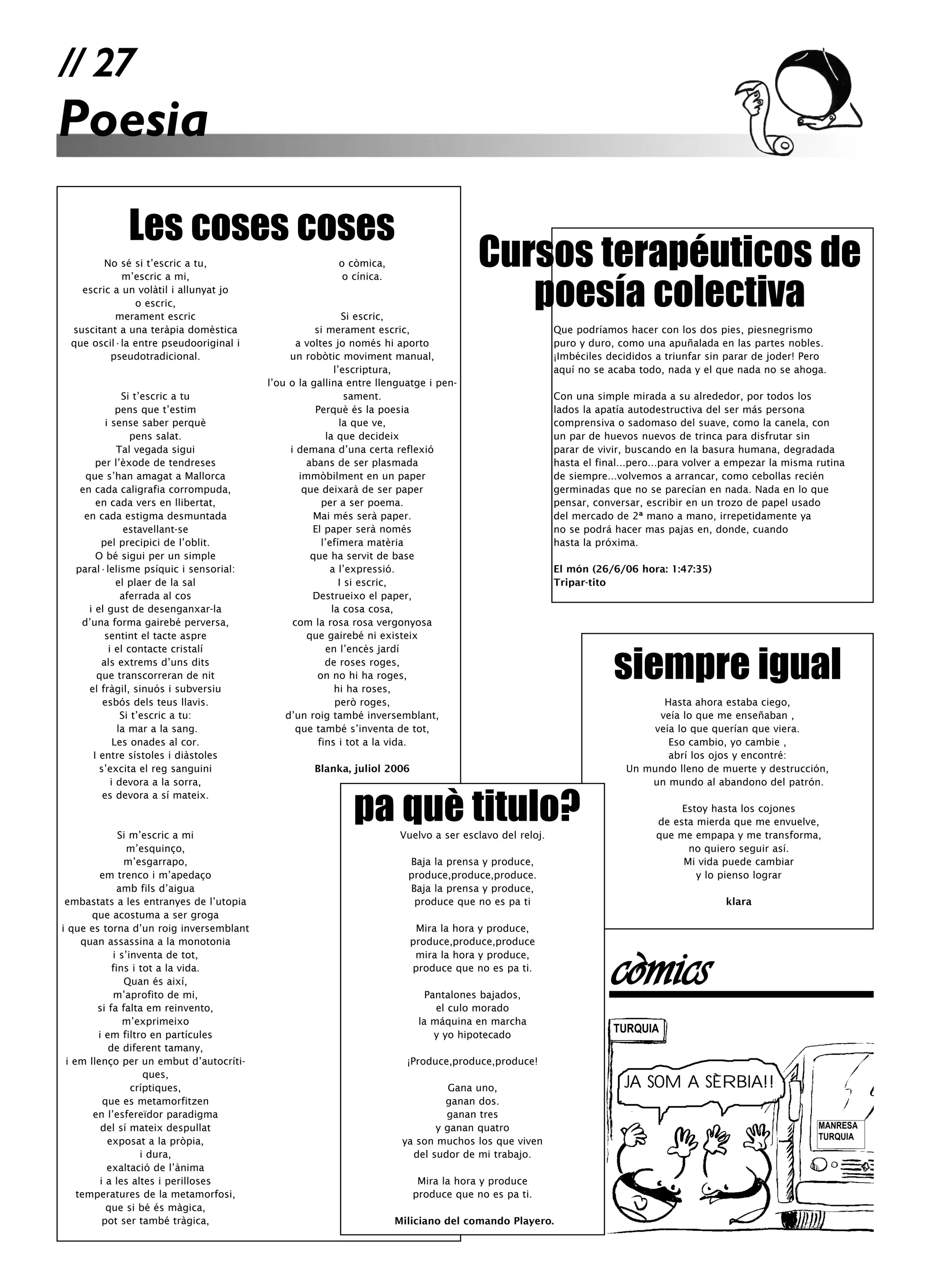 // 27
Poesia
             Les coses coses
        No sé si t’escric a tu,                         o còmica,                     Cursos terapéuticos de
                                                                                         poesía colectiva
            m’escric a mi,                               o cínica.
   escric a un volàtil i allunyat jo
              o escric,
          merament escric                                     Si escric,
 suscitant a una teràpia domèstica                   si merament escric,                                Que podríamos hacer con los dos pies, piesnegrismo
 que oscil·la entre pseudooriginal i            a voltes jo només hi aporto                             puro y duro, como una apuñalada en las partes nobles.
         pseudotradicional.                   un robòtic moviment manual,                               ¡Imbéciles decididos a triunfar sin parar de joder! Pero
                                                           l’escriptura,                                aquí no se acaba todo, nada y el que nada no se ahoga.
                                         l’ou o la gallina entre llenguatge i pen-
               Si t’escric a tu                                sament.                                  Con una simple mirada a su alrededor, por todos los
              pens que t’estim                       Perquè és la poesia                                lados la apatía autodestructiva del ser más persona
          i sense saber perquè                               la que ve,                                 comprensiva o sadomaso del suave, como la canela, con
                 pens salat.                            la que decideix                                 un par de huevos nuevos de trinca para disfrutar sin
              Tal vegada sigui                i demana d’una certa reflexió                             parar de vivir, buscando en la basura humana, degradada
       per l’èxode de tendreses                    abans de ser plasmada                                hasta el final...pero...para volver a empezar la misma rutina
    que s’han amagat a Mallorca                  immòbilment en un paper                                de siempre...volvemos a arrancar, como cebollas recién
   en cada caligrafia corrompuda,                 que deixarà de ser paper                              germinadas que no se parecían en nada. Nada en lo que
       en cada vers en llibertat,                      per a ser poema.                                 pensar, conversar, escribir en un trozo de papel usado
    en cada estigma desmuntada                      Mai més serà paper.                                 del mercado de 2ª mano a mano, irrepetidamente ya
                estavellant-se                      El paper serà només                                 no se podrá hacer mas pajas en, donde, cuando
        pel precipici de l’oblit.                      l’efímera matèria                                hasta la próxima.
       O bé sigui per un simple                     que ha servit de base
  paral·lelisme psíquic i sensorial:                      a l’expressió.                                El món (26/6/06 hora: 1:47:35)
              el plaer de la sal                             I si escric,                               Tripar-tito
               aferrada al cos                      Destrueixo el paper,
     i el gust de desenganxar-la                          la cosa cosa,
   d’una forma gairebé perversa,               com la rosa rosa vergonyosa
         sentint el tacte aspre                    que gairebé ni existeix



                                                                                                                    siempre igual
           i el contacte cristalí                       en l’encès jardí
        als extrems d’uns dits                          de roses roges,
       que transcorreran de nit                       on no hi ha roges,
     el fràgil, sinuós i subversiu                         hi ha roses,
         esbós dels teus llavis.                           però roges,                                                        Hasta ahora estaba ciego,
               Si t’escric a tu:             d’un roig també inversemblant,                                                  veía lo que me enseñaban ,
              la mar a la sang.                 que també s’inventa de tot,                                                 veía lo que querían que viera.
             Les onades al cor.                       fins i tot a la vida.                                                    Eso cambio, yo cambie ,
      I entre sístoles i diàstoles                                                                                             abrí los ojos y encontré:
        s’excita el reg sanguini                   Blanka, juliol 2006                                                 Un mundo lleno de muerte y destrucción,
            i devora a la sorra,                                                                                           un mundo al abandono del patrón.


                                                           pa què titulo?
         es devora a sí mateix.
                                                                                                                                  Estoy hasta los cojones
                                                                                                                             de esta mierda que me envuelve,
              Si m’escric a mi                                        Vuelvo a ser esclavo del reloj.                        que me empapa y me transforma,
                m’esquinço,                                                                                                        no quiero seguir así.
               m’esgarrapo,                                            Baja la prensa y produce,                                  Mi vida puede cambiar
         em trenco i m’apedaço                                         produce,produce,produce.                                      y lo pienso lograr
              amb fils d’aigua                                         Baja la prensa y produce,
 embastats a les entranyes de l’utopia                                  produce que no es pa ti                                             klara
       que acostuma a ser groga
i que es torna d’un roig inversemblant                                    Mira la hora y produce,
     quan assassina a la monotonia                                       produce,produce,produce
            i s’inventa de tot,
            fins i tot a la vida.
               Quan és així,
            m’aprofito de mi,
                                                                          mira la hora y produce,
                                                                         produce que no es pa ti.

                                                                            Pantalones bajados,
                                                                                                                    còmics
        si fa falta em reinvento,                                             el culo morado
               m’exprimeixo                                               la máquina en marcha
        i em filtro en partícules                                             y yo hipotecado
                                                                                                                    TURQUIA
           de diferent tamany,
 i em llenço per un embut d’autocríti-                                 ¡Produce,produce,produce!
                    ques,
                 críptiques,                                                    Gana uno,                             JA SOM A SÈRBIA!!
          que es metamorfitzen                                                 ganan dos.
       en l’esfereïdor paradigma                                               ganan tres
         del sí mateix despullat                                             y ganan quatro                                                                    MANRESA
                                                                                                                                                               TURQUIA
           exposat a la pròpia,                                       ya son muchos los que viven
                   i dura,                                              del sudor de mi trabajo.
           exaltació de l’ànima
         i a les altes i perilloses                                       Mira la hora y produce
    temperatures de la metamorfosi,                                      produce que no es pa ti.
           que si bé és màgica,
          pot ser també tràgica,                                     Miliciano del comando Playero.
 