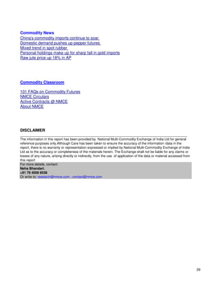 Commodity News
China's commodity imports continue to soar
Domestic demand pushes up pepper futures
Mixed trend in spot rubber
Personal holdings make up for sharp fall in gold imports
Raw jute price up 18% in AP




Commodity Classroom

101 FAQs on Commodity Futures
NMCE Circulars
Active Contracts @ NMCE
About NMCE




DISCLAIMER
__________________________________________________________________________________________
The information in this report has been provided by National Multi-Commodity Exchange of India Ltd for general
reference purposes only.Although Care has been taken to ensure the accuracy of the information /data in the
report, there is no warranty or representation expressed or implied by National Multi-Commodity Exchange of India
Ltd as to the accuracy or completeness of the materials herein. The Exchange shall not be liable for any claims or
losses of any nature, arising directly or indirectly, from the use of application of the data or material accessed from
this report
For more details, contact:
Neha Bhandari.
+91 79 4008 6038
Or write to: research@nmce.com ; contact@nmce.com




                                                                                                                          29
 