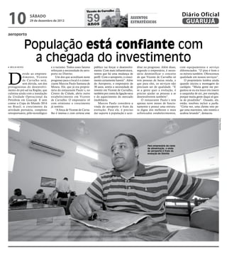 10
                                                                 Vicente de Carvalho
                                                                                                                                               Diário Oficial
                 sábado
                 29 de dezembro de 2012                          59
                                                                 anos
                                                                                                      assuntos
                                                                                                      estratégicos                              GUARUJÁ

aeroporto


                População está confiante com
                  a chegada do investimento
 MEILIN NEVES                      e o turismo. Todos esses fatores    público vai forçar o desenvolvi-     ditar no progresso. Além disso,   com equipamentos e serviço




D
                                   reforçam a necessidade do aero-     mento. Com mais infraestrutura,      segundo o empresário, é neces-    diferenciados. “O piso é bom e
           evido ao empreen-       porto no Distrito.                  vemos que há uma mudança de          sário desmistificar o conceito    os móveis também. Oferecemos
           dimento, Vicente            Um dos que acreditam neste      perfil. Com o aeroporto, o cresci-   de que Vicente de Carvalho só     qualidade em nossos serviços”.
           de Carvalho será,       progresso para o local é o comer-   mento certamente haverá”. Além       tem pessoas de baixa renda, e         O proprietário lembra ainda
           sem dúvida, um dos      ciante Marcos Paulo Santana de      do Aeroporto, o empresário de        que para eles, os serviços não    quando iniciou a montagem do
protagonistas do desenvolvi-       Moura. Ele, que já era proprie-     38 anos, sentiu a necessidade de     precisam ser de qualidade. “E     cardápio. “Muita gente me per-
mento do pré-sal na Região, que    tário do restaurante Paulo´s, no    investir em Vicente de Carvalho,     se a gente quer a evolução, é     guntou se eu era louco em inserir
culmina ainda com a instalação     Centro da Cidade, abriu outro       também por conta da ligação-seca     preciso ajudar as pessoas a se    a casquinha de siri, por exemplo,
da Unidade Operacional da          estabelecimento em Vicente          e do aquecimento do mercado          desenvolverem também”.            porque muita gente daqui só gos-
Petrobrás em Guarujá. E sem        de Carvalho. O empresário vê        imobiliário.                            O restaurante Paulo´s tem      ta de picadinho”. Ousado, ele,
contar a Copa do Mundo 2014        com otimismo o crescimento             Marcos Paulo considera a          apenas nove meses de funcio-      então, resolveu incluir a paella.
no Brasil; o crescimento da        já notório.                         vinda do aeroporto o fruto da        namento e possui uma estrutu-     “Certa vez, uma cliente veio pe-
atividade portuária, complexo          “A força de Vicente de Carva-   evolução. Para ele, é preciso        ra digna dos melhores e mais      gar uma marmitex, não resistiu e
retroportuário, pólo tecnológico   lho é imensa e com certeza esse     dar suporte à população e acre-      sofisticados estabelecimentos,    acabou levando”, destacou.




                                                                                                                                                                                  Pedro Rezende
                                                                                                                    Para empresário do ramo
                                                                                                                    de alimentação, a vinda
                                                                                                                    do aeroporto é fruto da
                                                                                                                    evolução do Distrito
 