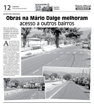 12
                                            Vicente de Carvalho
                                                                           Diário Oficial
                   sábado
                   29 de dezembro de 2012   59
                                            anos
                                                                  gestão
                                                                  urbana    GUARUJÁ
jardim boa esperança


      Obras na Mário Daige melhoram
           acesso a outros bairros
Além de adaptar a




                                                                                        Fotos Pedro Rezende
avenida para receber
o tráfego de veículos
pesados, revitalização
facilitou acesso ao
Monteiro da Cruz e
Vila Áurea



A
            Avenida Mário Dai-
            ge, no Jardim Boa
            Esperança, é uma das
            mais importantes vias
de Vicente de Carvalho. Obras
recentes de revitalização transfor-
maram a região e melhoraram o
acesso aos bairros Jardim Mon-
teiro da Cruz e Vila Áurea.
    A via foi totalmente reestru-
turada, para suportar o tráfego
pesado. Foram retirados todos os
bloquetes. Além disso, a Prefeitura
realizou a regularização e reforço
no solo, colocação de guias e
sarjetas, construção de muretas e
calçadas e aplicação de asfalto.
    As melhorias beneficiam não
só os moradores locais, mas tam-
bém outros cidadãos que passam
pelo via pública, que é bastante
acessada pela população. A
Avenida Mário Daige também foi
contemplada com a UPA Boa Es-
perança, que atende a população
de Vicente de Carvalho.
 