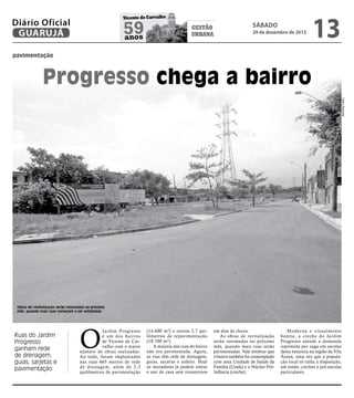 13
                                                        Vicente de Carvalho
Diário Oficial
 GUARUJÁ                                                59
                                                        anos
                                                                                         gestão
                                                                                         urbana
                                                                                                                        sábado
                                                                                                                        29 de dezembro de 2012



pavimentação



               Progresso chega a bairro




                                                                                                                                                                          Pedro Rezende
 Obras de revitalização serão retomadas no próximo
 mês, quando mais ruas começam a ser asfaltadas




                                    O
                                              Jardim Progresso     (14.600 m²) e outros 2,7 qui-     em dias de chuva.                    Moder na e visualmente
Ruas do Jardim                                é um dos bairros     lômetros de repavimentação           As obras de revitalização      bonita, a creche do Jardim
Progresso                                     de Vicente de Car-   (18.700 m²).                      serão retomadas no próximo        Progresso atende a demanda
                                              valho com o maior       A maioria das ruas do bairro   mês, quando mais ruas serão       reprimida por vaga em escolas
ganham rede                         número de obras realizadas.    não era pavimentada. Agora,       pavimentadas. Vale lembrar que    desta natureza na região da Vila
de drenagem,                        Ao todo, foram implantados     as vias têm rede de drenagem,     o bairro também foi contemplado   Áurea, uma vez que a popula-
guias, sarjetas e                   nas ruas 665 metros de rede    guias, sarjetas e asfalto. Hoje   com uma Unidade de Saúde da       ção local só tinha à disposição,
                                    de drenagem, além de 2,3       os moradores já podem entrar      Família (Usafa) e o Núcleo Pró-   até então, creches e pré-escolas
pavimentação                                                       e sair de casa sem transtornos    Infância (creche).                particulares.
                                    quilômetros de pavimentação
 