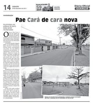 14
                                                          Vicente de Carvalho
                                                                                                                                      Diário Oficial
                  sábado
                  29 de dezembro de 2012                  59
                                                          anos
                                                                                           gestão
                                                                                           urbana                                      GUARUJÁ

revitalização


                         Pae Cará de cara nova
As principais vias
públicas do bairro
estão sendo
reurbanizadas



O
            bairro Pae Cará é
            uma das regiões que
            passaram por grande
            transformação nos
últimos quatro anos. Importantes
vias do bairro foram contempla-
das com serviços de urbanização
e revitalização.
    A Avenida Senador Salgado
Filho, as ruas Epitácio Pessoa,
Mato Grosso e Guilher me
Guinle foram contempladas
com obras. As vias públicas
receberam pavimentação, re-
capeamento e serviços de dre-
nagem. Além da criação do
Parque da Cidade, na região das
torres. “Aqui era um lugar feio,
com muito mato, lixo e ratos.
Parecia até que aqui tinha uma
lagoa, pois a água empoçada
nunca secava”, disse o muníci-
pe Francisco Bispo dos Santos,
morador da Rua Guilherme
Guinle há 53 anos, descrevendo
como era a região há até pouco
tempo.
    Sentado em um dos inúmeros
bancos do Parque da Cidade,
Santos conta como as mudanças
melhoram a qualidade de vida de
quem vive na região das torres.
“Olha só, há alguns anos eu não
estaria sentado nesse banco aqui
da Praça da Cidade. Hoje, nós
ficamos até tarde da noite jogan-
do conversa fora, enquanto as
crianças brincam e se divertem.
Dá preguiça de voltar para casa,
porque a conversa é sempre boa
por aqui”.
    O Pae Cará ainda receberá
novas intervenções nos próxi-
mos meses. Há a previsão de
que 100 ruas do bairro sejam
                                    Fotos Pedro Rezende




contempladas com serviços de
drenagem, guias, sarjetas, pavi-
mentação asfaltica, recapeamen-                                         Diversas ruas do bairro foram pavimentadas e receberam serviços de drenagem;
to e acessibilidade.                                                    além disso, a população local foi contemplada com área de lazer
 